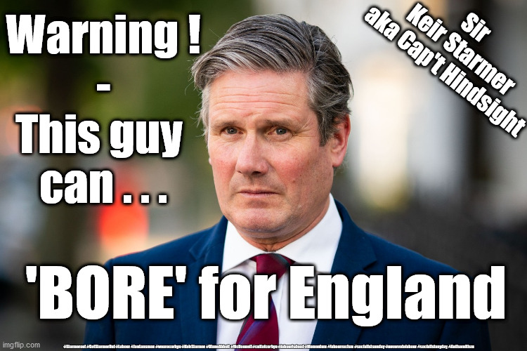 Starmer - Bore for England | Warning !
-
This guy 
can . . . Sir 
Keir Starmer
aka Cap't Hindsight; 'BORE' for England; #Starmerout #GetStarmerOut #Labour #JonLansman #wearecorbyn #KeirStarmer #DianeAbbott #McDonnell #cultofcorbyn #labourisdead #Momentum #labourracism #socialistsunday #nevervotelabour #socialistanyday #Antisemitism | image tagged in starmer corbyn boris,labourisdead,cultofcorbyn,labour new leadership,hns test track trace,corona covid 19 virus | made w/ Imgflip meme maker
