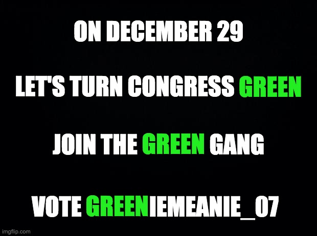 And vote WhiteNationalist for President! | ON DECEMBER 29; GREEN; LET'S TURN CONGRESS GREEN; GREEN; JOIN THE GREEN GANG; VOTE GREENIEMEANIE_07; GREEN | image tagged in memes,politics | made w/ Imgflip meme maker