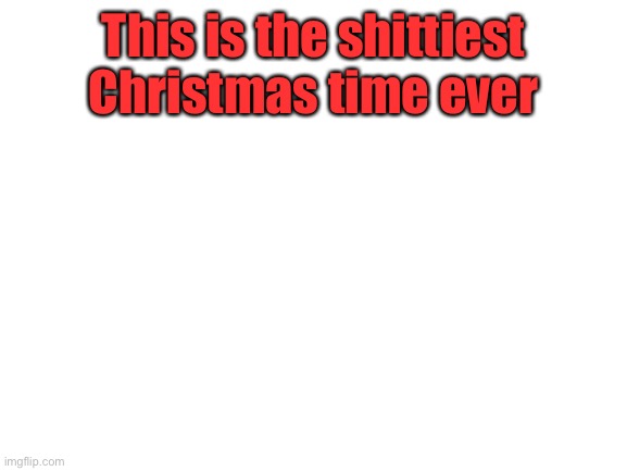 I wish we could go just like maybe 3 days without something bad happening. | This is the shittiest Christmas time ever | image tagged in blank white template | made w/ Imgflip meme maker