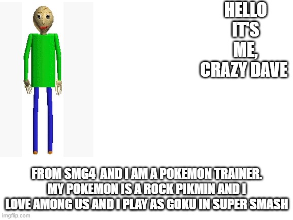 Blank White Template | HELLO IT'S ME, CRAZY DAVE; FROM SMG4  AND I AM A POKEMON TRAINER. MY POKEMON IS A ROCK PIKMIN AND I LOVE AMONG US AND I PLAY AS GOKU IN SUPER SMASH | image tagged in blank white template | made w/ Imgflip meme maker
