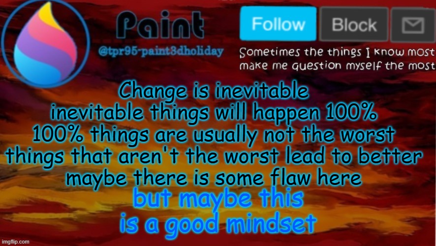 Yeah, idk how I come up with these | Change is inevitable
inevitable things will happen 100%
100% things are usually not the worst
things that aren't the worst lead to better
maybe there is some flaw here; but maybe this is a good mindset | image tagged in paint neon announcement | made w/ Imgflip meme maker