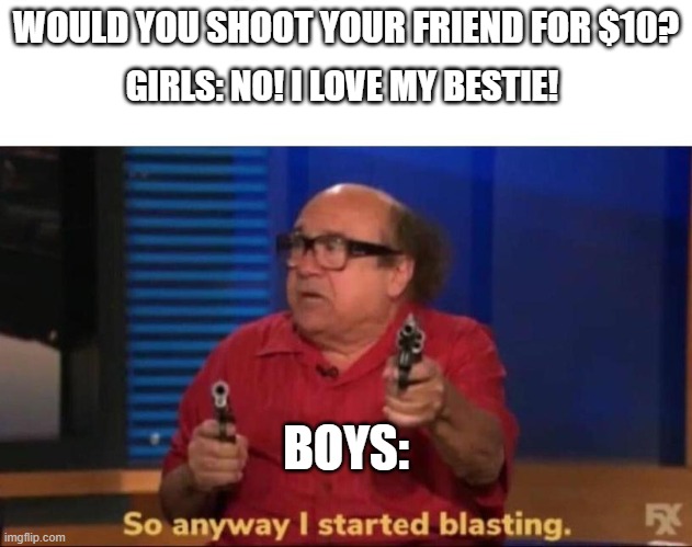 I started blastin' | WOULD YOU SHOOT YOUR FRIEND FOR $10? GIRLS: NO! I LOVE MY BESTIE! BOYS: | image tagged in so anyway i started blasting | made w/ Imgflip meme maker