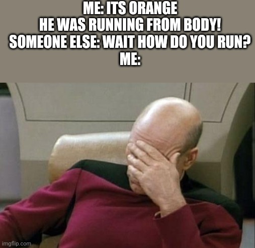 Based on a sadly true story | ME: ITS ORANGE HE WAS RUNNING FROM BODY!
SOMEONE ELSE: WAIT HOW DO YOU RUN?
ME: | image tagged in memes,captain picard facepalm | made w/ Imgflip meme maker