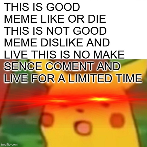 Surprised Pikachu Meme | THIS IS GOOD MEME LIKE OR DIE THIS IS NOT GOOD MEME DISLIKE AND LIVE THIS IS NO MAKE SENCE COMENT AND LIVE FOR A LIMITED TIME | image tagged in memes,surprised pikachu | made w/ Imgflip meme maker