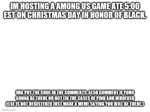 in honor of black ;( | IM HOSTING A AMONG US GAME ATE 5:00 EST ON CHRISTMAS DAY IN HONOR OF BLACK. IMA PUT THE CODE IN THE COMMENTS. ALSO COMMENT IF YOUR GONNA BE THERE OR NOT (IN THE CASES OF PINK AND WHOEVER ELSE IS NOT REGISTERED JUST MAKE A MEME SAYING YOU WILL BE THERE.) | image tagged in blank white template | made w/ Imgflip meme maker