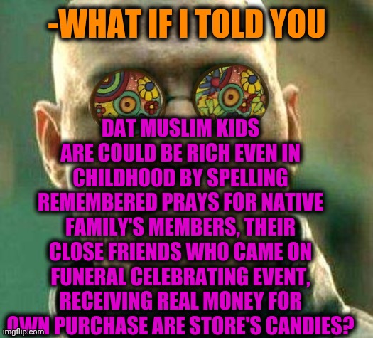 -Bread in voice. | DAT MUSLIM KIDS ARE COULD BE RICH EVEN IN CHILDHOOD BY SPELLING REMEMBERED PRAYS FOR NATIVE FAMILY'S MEMBERS, THEIR CLOSE FRIENDS WHO CAME ON FUNERAL CELEBRATING EVENT, RECEIVING REAL MONEY FOR OWN PURCHASE ARE STORE'S CANDIES? -WHAT IF I TOLD YOU | image tagged in acid kicks in morpheus,muslim advice,funeral,celebration,thoughts and prayers,money man | made w/ Imgflip meme maker