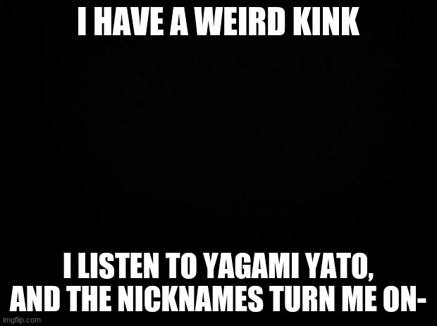 Black background | I HAVE A WEIRD KINK; I LISTEN TO YAGAMI YATO, AND THE NICKNAMES TURN ME ON- | image tagged in black background | made w/ Imgflip meme maker