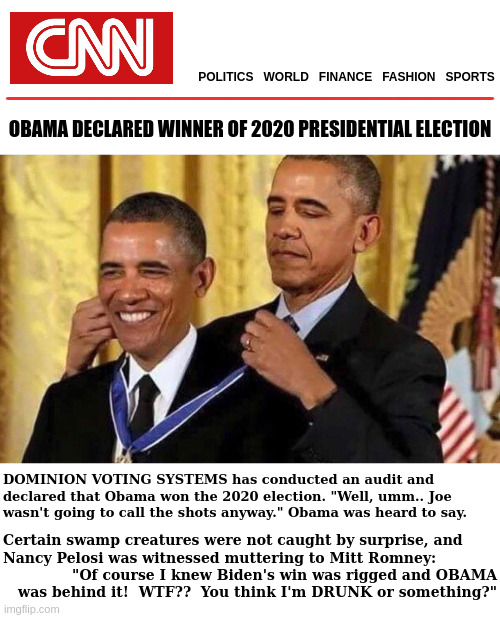 OBAMA WINS 2020 PRESIDENTIAL RACE | POLITICS   WORLD   FINANCE   FASHION   SPORTS; ____________________________________________; OBAMA DECLARED WINNER OF 2020 PRESIDENTIAL ELECTION; DOMINION VOTING SYSTEMS has conducted an audit and declared that Obama won the 2020 election. "Well, umm.. Joe wasn't going to call the shots anyway." Obama was heard to say. Certain swamp creatures were not caught by surprise, and; "Of course I knew Biden's win was rigged and OBAMA was behind it!  WTF??  You think I'm DRUNK or something?"; Nancy Pelosi was witnessed muttering to Mitt Romney: | image tagged in obama medal,election 2020,cnn fake news | made w/ Imgflip meme maker