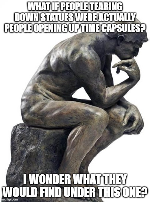 2020 Time Capsules | WHAT IF PEOPLE TEARING DOWN STATUES WERE ACTUALLY PEOPLE OPENING UP TIME CAPSULES? I WONDER WHAT THEY WOULD FIND UNDER THIS ONE? | image tagged in thinking man statue,time capsules,2020,roll safe think about it,let's think | made w/ Imgflip meme maker
