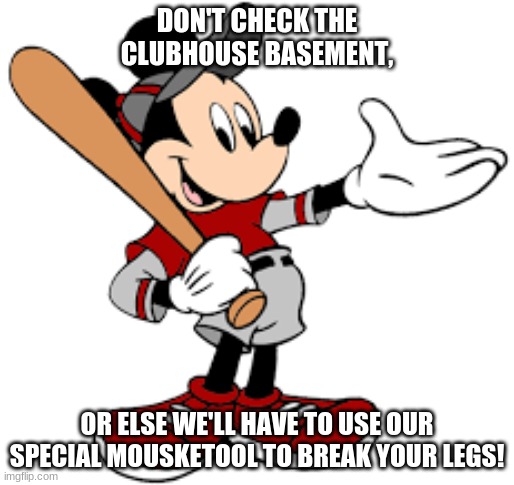 Mickey's Gangsta Life | DON'T CHECK THE CLUBHOUSE BASEMENT, OR ELSE WE'LL HAVE TO USE OUR SPECIAL MOUSKETOOL TO BREAK YOUR LEGS! | image tagged in mickey mouse,gangster,life | made w/ Imgflip meme maker