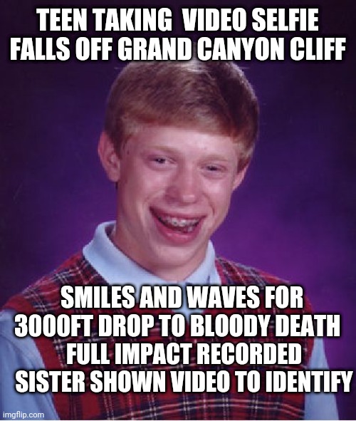 Bad Luck Brian Meme | TEEN TAKING  VIDEO SELFIE FALLS OFF GRAND CANYON CLIFF; SMILES AND WAVES FOR 3000FT DROP TO BLOODY DEATH; FULL IMPACT RECORDED SISTER SHOWN VIDEO TO IDENTIFY | image tagged in memes,bad luck brian | made w/ Imgflip meme maker