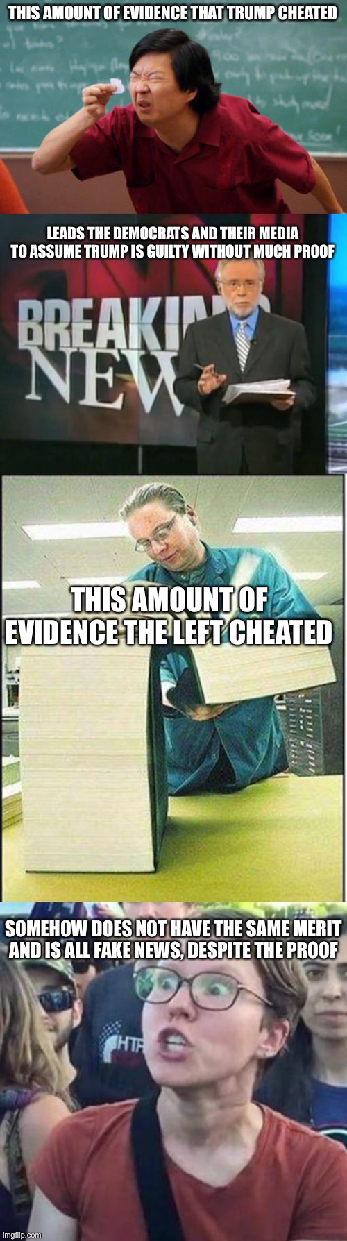 Objective judgement is nowadays blatantly gone from politics | THIS AMOUNT OF EVIDENCE THAT TRUMP CHEATED; LEADS THE DEMOCRATS AND THEIR MEDIA TO ASSUME TRUMP IS GUILTY WITHOUT MUCH PROOF; THIS AMOUNT OF EVIDENCE THE LEFT CHEATED; SOMEHOW DOES NOT HAVE THE SAME MERIT AND IS ALL FAKE NEWS, DESPITE THE PROOF | image tagged in tiny piece of paper,cnn breaking news,big book,trigger a leftist,memes,politics | made w/ Imgflip meme maker