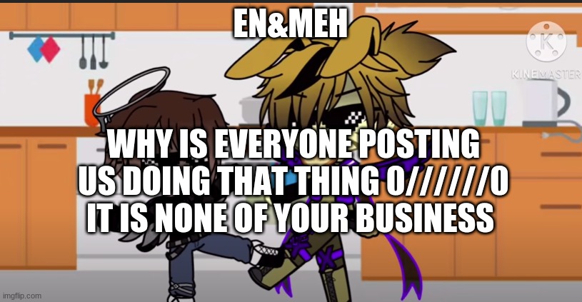 en: i like it though eggs | EN&MEH; WHY IS EVERYONE POSTING US DOING THAT THING 0//////0 IT IS NONE OF YOUR BUSINESS | image tagged in fnaf | made w/ Imgflip meme maker