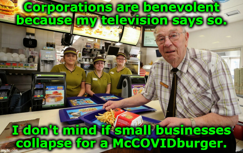 Corporations are benevolent... | Corporations are benevolent
because my television says so. I don't mind if small businesses 
collapse for a McCOVIDburger. | image tagged in old man at mcdonalds,scamdemic,lockdown,government corruption,media lies,mcdonalds | made w/ Imgflip meme maker