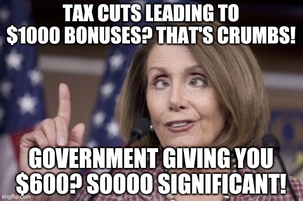 Okay, Democrat. | TAX CUTS LEADING TO $1000 BONUSES? THAT'S CRUMBS! GOVERNMENT GIVING YOU $600? SOOOO SIGNIFICANT! | image tagged in nancy pelosi,leftist logic,stimulus,democrat,wuhan,double standards | made w/ Imgflip meme maker
