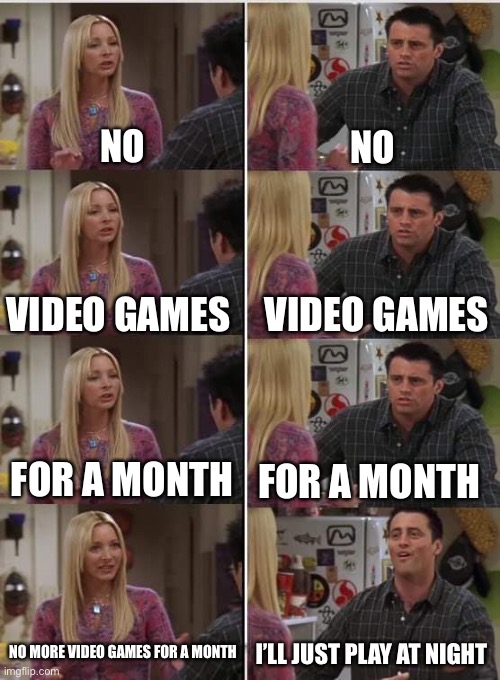 Yeet | NO; NO; VIDEO GAMES; VIDEO GAMES; FOR A MONTH; FOR A MONTH; NO MORE VIDEO GAMES FOR A MONTH; I’LL JUST PLAY AT NIGHT | image tagged in phoebe joey,memes | made w/ Imgflip meme maker