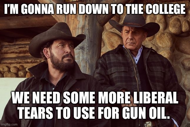 Liberal tears |  I’M GONNA RUN DOWN TO THE COLLEGE; WE NEED SOME MORE LIBERAL TEARS TO USE FOR GUN OIL. | image tagged in yellowstone | made w/ Imgflip meme maker
