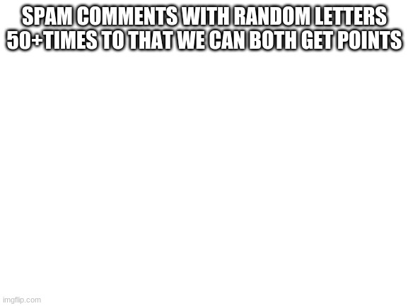 pls do it | SPAM COMMENTS WITH RANDOM LETTERS 50+TIMES TO THAT WE CAN BOTH GET POINTS | image tagged in blank white template | made w/ Imgflip meme maker