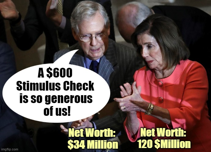 Our leaders are so out of touch with the American people! | A $600 Stimulus Check; is so generous
 of us! Net Worth: 
$34 Million; Net Worth:
 120 $Million | image tagged in covid relief,stimulus,congress,mitch mcconnell,nancy pelosi | made w/ Imgflip meme maker