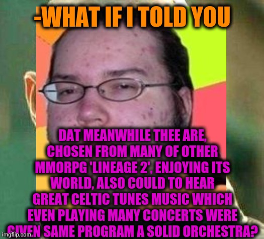 -Rise up are ears. | -WHAT IF I TOLD YOU; DAT MEANWHILE THEE ARE, CHOSEN FROM MANY OF OTHER MMORPG 'LINEAGE 2', ENJOYING ITS WORLD, ALSO COULD TO HEAR GREAT CELTIC TUNES MUSIC WHICH EVEN PLAYING MANY CONCERTS WERE GIVEN SAME PROGRAM A SOLID ORCHESTRA? | image tagged in what if i told you,fat gamer,orchestra,celtics,y u no music,mmorpg | made w/ Imgflip meme maker