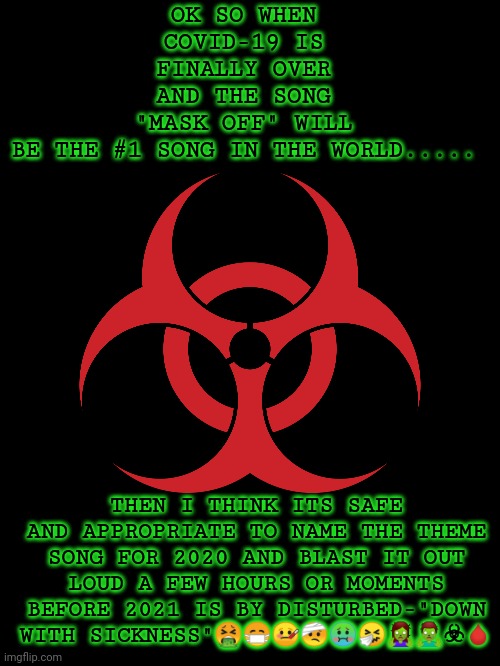 Biohazard | OK SO WHEN COVID-19 IS FINALLY OVER AND THE SONG "MASK OFF" WILL BE THE #1 SONG IN THE WORLD..... THEN I THINK ITS SAFE AND APPROPRIATE TO NAME THE THEME SONG FOR 2020 AND BLAST IT OUT LOUD A FEW HOURS OR MOMENTS BEFORE 2021 IS BY DISTURBED-"DOWN WITH SICKNESS"🤮😷🤒🤕🤢🤧🧟‍♀️🧟‍♂️☣🩸 | image tagged in biohazard | made w/ Imgflip meme maker