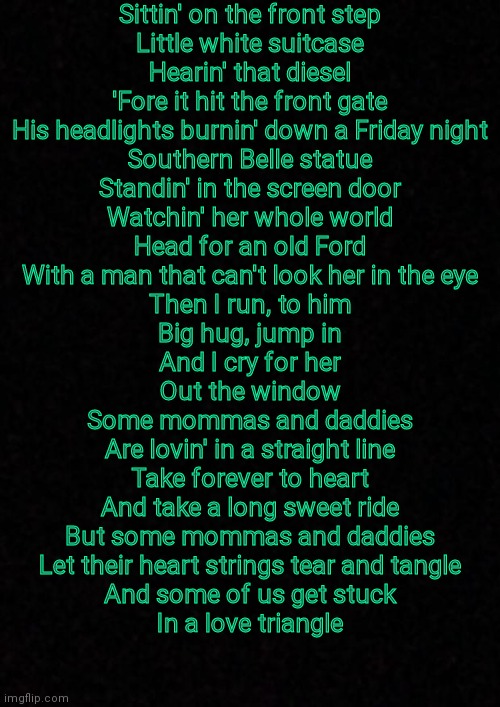 Blank  | Sittin' on the front step
Little white suitcase
Hearin' that diesel
'Fore it hit the front gate
His headlights burnin' down a Friday night
Southern Belle statue
Standin' in the screen door
Watchin' her whole world
Head for an old Ford
With a man that can't look her in the eye
Then I run, to him
Big hug, jump in
And I cry for her
Out the window
Some mommas and daddies
Are lovin' in a straight line
Take forever to heart
And take a long sweet ride
But some mommas and daddies
Let their heart strings tear and tangle
And some of us get stuck
In a love triangle | image tagged in blank | made w/ Imgflip meme maker