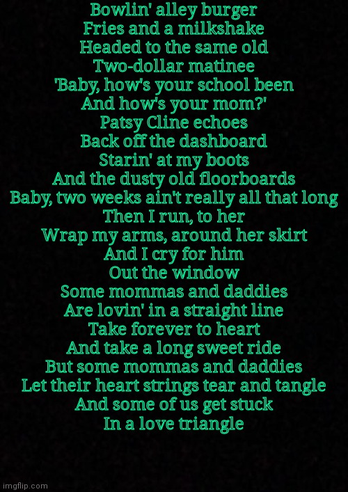 Blank  | Bowlin' alley burger
Fries and a milkshake
Headed to the same old
Two-dollar matinee
'Baby, how's your school been
And how's your mom?'
Patsy Cline echoes
Back off the dashboard
Starin' at my boots
And the dusty old floorboards
Baby, two weeks ain't really all that long
Then I run, to her
Wrap my arms, around her skirt
And I cry for him
Out the window
Some mommas and daddies
Are lovin' in a straight line
Take forever to heart
And take a long sweet ride
But some mommas and daddies
Let their heart strings tear and tangle
And some of us get stuck
In a love triangle | image tagged in blank | made w/ Imgflip meme maker