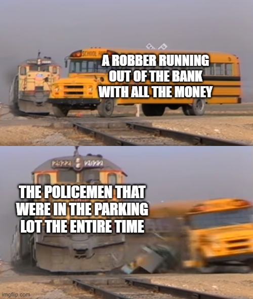 a bad guy gets his just desserts | A ROBBER RUNNING OUT OF THE BANK WITH ALL THE MONEY; THE POLICEMEN THAT WERE IN THE PARKING LOT THE ENTIRE TIME | image tagged in a train hitting a school bus | made w/ Imgflip meme maker