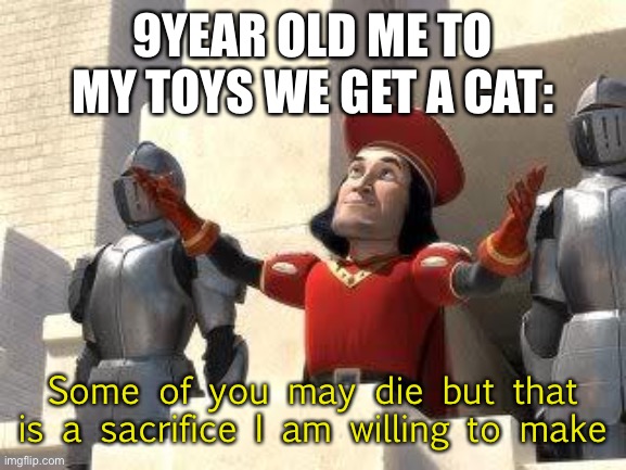 Cats kill but we love them | 9YEAR OLD ME TO MY TOYS WE GET A CAT:; Some of you may die but that is a sacrifice I am willing to make | image tagged in some of you may die | made w/ Imgflip meme maker