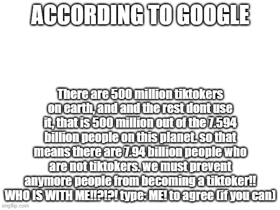 WHO IS WITH ME!?!??! Type: ME! to agree (just in case you miss first time) | ACCORDING TO GOOGLE; There are 500 million tiktokers on earth, and and the rest dont use it, that is 500 million out of the 7.594 billion people on this planet. so that means there are 7.94 billion people who are not tiktokers. we must prevent anymore people from becoming a tiktoker!! WHO IS WITH ME!!?!?! type: ME! to agree (if you can) | image tagged in blank white template | made w/ Imgflip meme maker