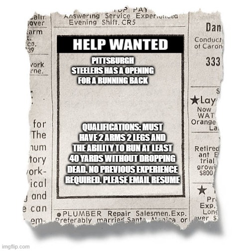  PITTSBURGH STEELERS HAS A OPENING FOR A RUNNING BACK; QUALIFICATIONS: MUST HAVE 2 ARMS 2 LEGS AND THE ABILITY TO RUN AT LEAST 40 YARDS WITHOUT DROPPING DEAD. NO PREVIOUS EXPERIENCE REQUIRED. PLEASE EMAIL RESUME | image tagged in help wanted template | made w/ Imgflip meme maker