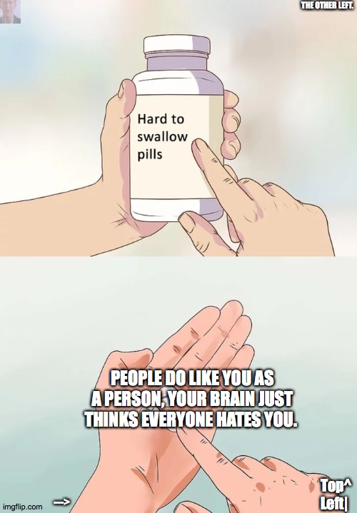Hard To Swallow Pills | THE OTHER LEFT. PEOPLE DO LIKE YOU AS A PERSON, YOUR BRAIN JUST THINKS EVERYONE HATES YOU. Top^ Left|; ---> | image tagged in memes,hard to swallow pills | made w/ Imgflip meme maker