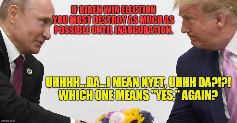 Putin's final orders | IF BIDEN WIN ELECTION YOU MUST DESTROY AS MUCH AS POSSIBLE UNTIL INAUGURATION. UHHHH...DA...I MEAN NYET, UHHH DA?!?!
WHICH ONE MEANS "YES," AGAIN? | image tagged in vladimir putin,donald trump,treason,lock him up | made w/ Imgflip meme maker