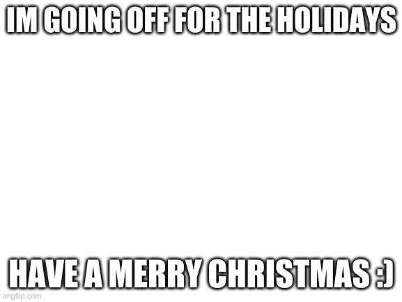 Going off for the Holidays | IM GOING OFF FOR THE HOLIDAYS; HAVE A MERRY CHRISTMAS :) | image tagged in blank white template | made w/ Imgflip meme maker