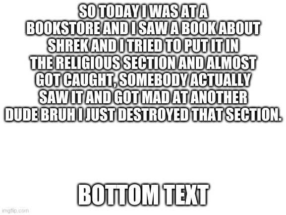 Blank White Template | SO TODAY I WAS AT A BOOKSTORE AND I SAW A BOOK ABOUT SHREK AND I TRIED TO PUT IT IN THE RELIGIOUS SECTION AND ALMOST GOT CAUGHT, SOMEBODY ACTUALLY SAW IT AND GOT MAD AT ANOTHER DUDE BRUH I JUST DESTROYED THAT SECTION. BOTTOM TEXT | image tagged in blank white template | made w/ Imgflip meme maker