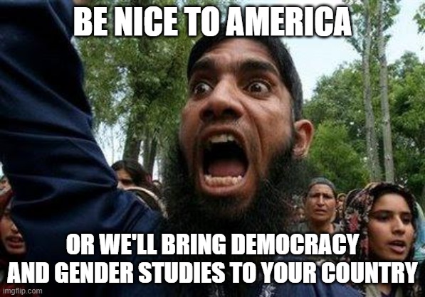 BE NICE TO AMERICA; OR WE'LL BRING DEMOCRACY AND GENDER STUDIES TO YOUR COUNTRY | BE NICE TO AMERICA; OR WE'LL BRING DEMOCRACY AND GENDER STUDIES TO YOUR COUNTRY | image tagged in angry muslim | made w/ Imgflip meme maker