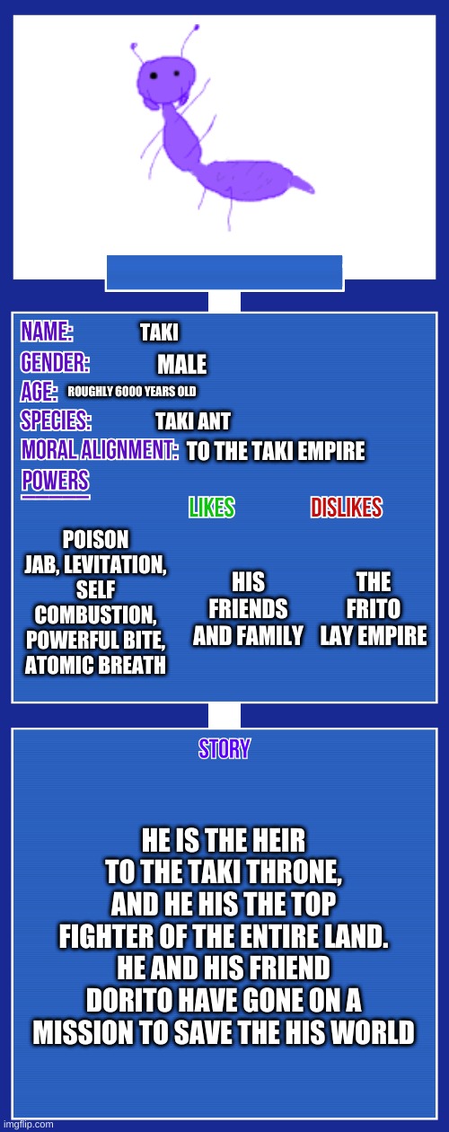 OC full showcase V2 | TAKI; MALE; ROUGHLY 6000 YEARS OLD; TAKI ANT; TO THE TAKI EMPIRE; POISON JAB, LEVITATION, SELF COMBUSTION, POWERFUL BITE, ATOMIC BREATH; THE FRITO LAY EMPIRE; HIS FRIENDS AND FAMILY; HE IS THE HEIR TO THE TAKI THRONE, AND HE HIS THE TOP FIGHTER OF THE ENTIRE LAND. HE AND HIS FRIEND DORITO HAVE GONE ON A MISSION TO SAVE THE HIS WORLD | image tagged in oc full showcase v2 | made w/ Imgflip meme maker