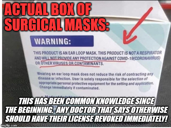 Masks don't work!  Source: The f**king poeple who make them! | ACTUAL BOX OF SURGICAL MASKS:; THIS HAS BEEN COMMON KNOWLEDGE SINCE THE BEGINNING.  ANY DOCTOR THAT SAYS OTHERWISE SHOULD HAVE THEIR LICENSE REVOKED IMMEDIATELY! | image tagged in covid,covid 19,covid lies,truth,a very inconvenient truth | made w/ Imgflip meme maker