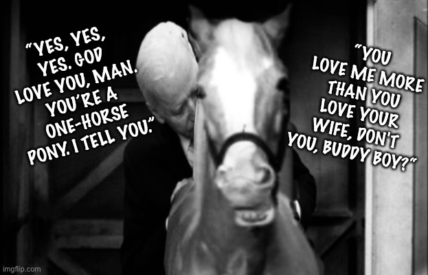 One Horse Pony | “YOU LOVE ME MORE THAN YOU LOVE YOUR WIFE, DON'T YOU, BUDDY BOY?“; “YES, YES, YES. GOD LOVE YOU, MAN. YOU’RE A ONE-HORSE PONY. I TELL YOU.” | image tagged in joe biden,gaffes,mister ed | made w/ Imgflip meme maker