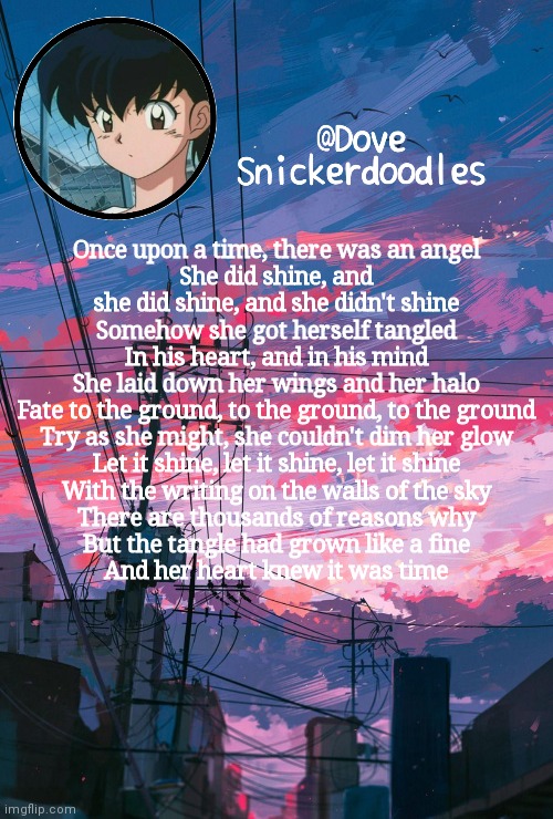 Announcement | Once upon a time, there was an angel
She did shine, and she did shine, and she didn't shine
Somehow she got herself tangled
In his heart, and in his mind
She laid down her wings and her halo
Fate to the ground, to the ground, to the ground
Try as she might, she couldn't dim her glow
Let it shine, let it shine, let it shine
With the writing on the walls of the sky
There are thousands of reasons why
But the tangle had grown like a fine
And her heart knew it was time | image tagged in announcement | made w/ Imgflip meme maker