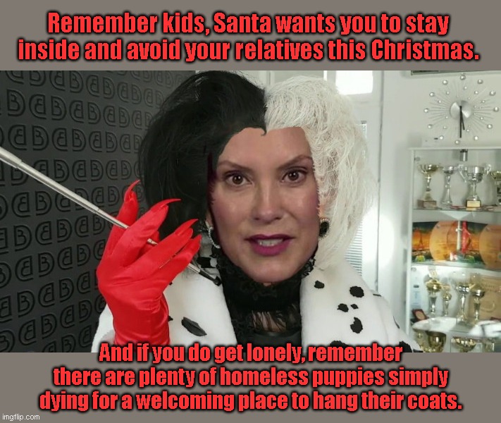 Gretchen Whitmer De Vil | Remember kids, Santa wants you to stay inside and avoid your relatives this Christmas. And if you do get lonely, remember there are plenty of homeless puppies simply dying for a welcoming place to hang their coats. | image tagged in gretchen whitmer de vil,gov gretche whitmer,tyranny,cruella de vil,heartless,political humor | made w/ Imgflip meme maker