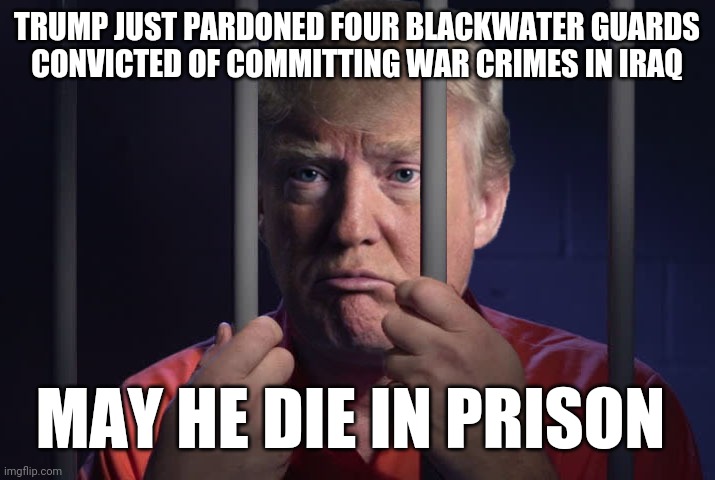 Trump Prison | TRUMP JUST PARDONED FOUR BLACKWATER GUARDS
CONVICTED OF COMMITTING WAR CRIMES IN IRAQ; MAY HE DIE IN PRISON | image tagged in trump prison,fascism,war criminal,evil toddler,that's how mafia works,iraq war | made w/ Imgflip meme maker