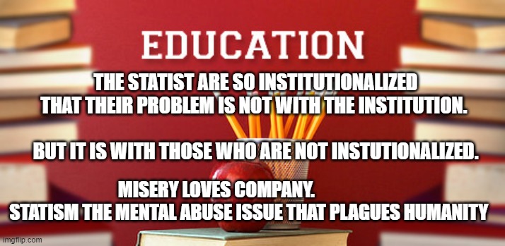 Education | THE STATIST ARE SO INSTITUTIONALIZED THAT THEIR PROBLEM IS NOT WITH THE INSTITUTION.                                                
  BUT IT IS WITH THOSE WHO ARE NOT INSTUTIONALIZED. MISERY LOVES COMPANY.                     STATISM THE MENTAL ABUSE ISSUE THAT PLAGUES HUMANITY | image tagged in education | made w/ Imgflip meme maker