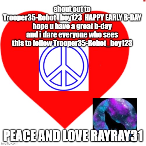 HAPY B-DAY | shout out to Trooper35-Robot_boy123  HAPPY EARLY B-DAY hope u have a great b-day and i dare everyone who sees this to follow Trooper35-Robot_boy123; PEACE AND LOVE RAYRAY31 | image tagged in rayray31's meme | made w/ Imgflip meme maker