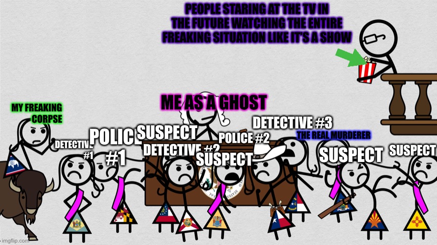 Grey Reveling in Chaos | PEOPLE STARING AT THE TV IN THE FUTURE WATCHING THE ENTIRE FREAKING SITUATION LIKE IT’S A SHOW; MY FREAKING CORPSE; ME AS A GHOST; DETECTIVE #3; SUSPECT; DETECTIVE #1; POLICE #1; THE REAL MURDERER; POLICE #2; DETECTIVE #2; SUSPECT; SUSPECT; SUSPECT | image tagged in grey reveling in chaos | made w/ Imgflip meme maker