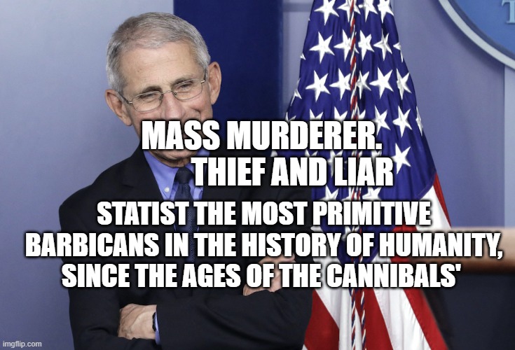 Dr. Anthony Fauci | MASS MURDERER.            THIEF AND LIAR; STATIST THE MOST PRIMITIVE BARBICANS IN THE HISTORY OF HUMANITY, SINCE THE AGES OF THE CANNIBALS' | image tagged in dr anthony fauci | made w/ Imgflip meme maker