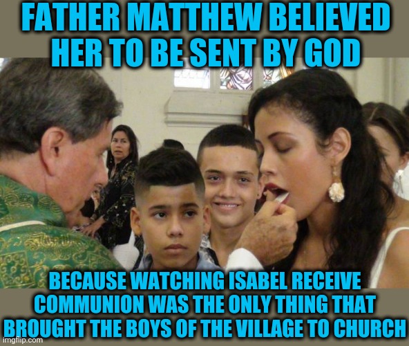Whatever it takes | FATHER MATTHEW BELIEVED HER TO BE SENT BY GOD; BECAUSE WATCHING ISABEL RECEIVE COMMUNION WAS THE ONLY THING THAT BROUGHT THE BOYS OF THE VILLAGE TO CHURCH | image tagged in communion | made w/ Imgflip meme maker