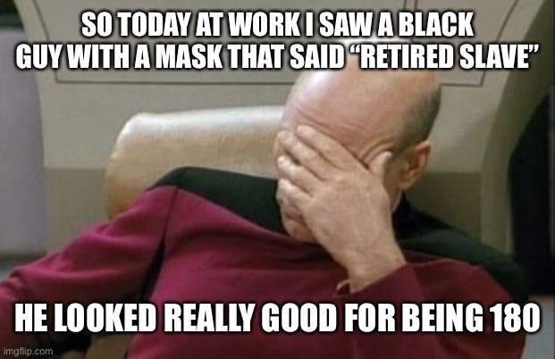 Captain Picard Facepalm | SO TODAY AT WORK I SAW A BLACK GUY WITH A MASK THAT SAID “RETIRED SLAVE”; HE LOOKED REALLY GOOD FOR BEING 180 | image tagged in memes,captain picard facepalm,black guy,mask,slavery | made w/ Imgflip meme maker