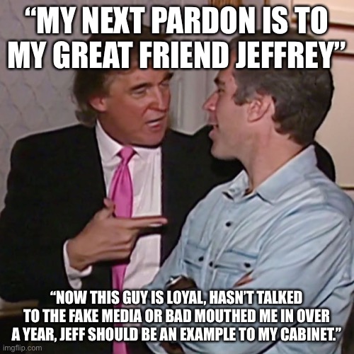 Jeffrey Epstein loyalty | “MY NEXT PARDON IS TO MY GREAT FRIEND JEFFREY”; “NOW THIS GUY IS LOYAL, HASN’T TALKED TO THE FAKE MEDIA OR BAD MOUTHED ME IN OVER A YEAR, JEFF SHOULD BE AN EXAMPLE TO MY CABINET.” | image tagged in donald trump,pardon,jeffrey epstein,2020 sucks,trump unfit unqualified dangerous | made w/ Imgflip meme maker