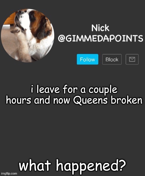 I LEAVE FOR 2 HOURS AND- | i leave for a couple hours and now Queens broken; what happened? | image tagged in nick's announcement | made w/ Imgflip meme maker